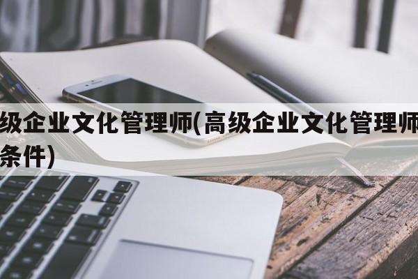 高级企业文化管理师(高级企业文化管理师报考条件)